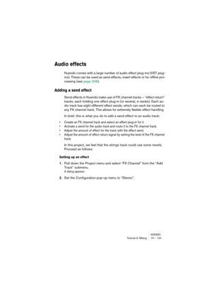 Page 131NUENDOTutorial 3: Mixing 10 – 131
Audio effects
Nuendo comes with a large number of audio effect plug-ins (VST plug-
ins). These can be used as send effects, insert effects or for offline pro-
cessing (see page 206).
Adding a send effect
Send effects in Nuendo make use of FX channel tracks – “effect return” 
tracks, each holding one effect plug-in (or several, in series). Each au-
dio track has eight different effect sends, which can each be routed to 
any FX channel track. This allows for extremely...