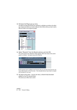 Page 132NUENDO10 – 132 Tutorial 3: Mixing
3.Pull down the Plugin pop-up menu.
The effects included with Nuendo are organized in subfolders according to the effect 
type. Typical send effects are reverb, delay and other effects where you want to add a 
little bit of effect to the original dry signal.
4.Select “Reverb A” from the Reverb submenu and click OK.
The control panel for the “Reverb A” effect appears. We’ll look closer at the control 
panel in a moment – first take a look at the Track list:
An FX channel...