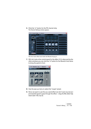 Page 133NUENDOTutorial 3: Mixing 10 – 133
6.Click the “e” button for the FX channel strip.
The Channel Settings window appears.
The first insert effect slot holds the Reverb A plug-in.
7.OK, let’s look at the control panel for the effect. If it’s obscured by the 
other windows you can click the “e” button for the Reverb A slot twice 
to bring the panel to front.
8.Use the pop-up menu to select the “Large” preset.
9.Since we want to use this as a send effect we don’t want any dry (un-
processed) signal to pass...