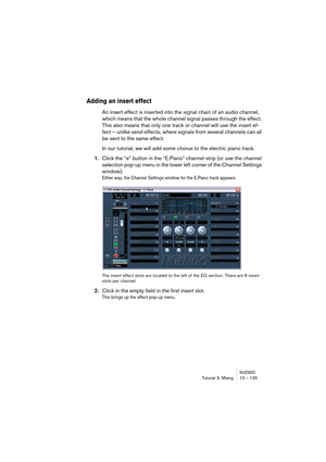 Page 135NUENDOTutorial 3: Mixing 10 – 135
Adding an insert effect
An insert effect is inserted into the signal chain of an audio channel, 
which means that the whole channel signal passes through the effect. 
This also means that only one track or channel will use the insert ef-
fect – unlike send effects, where signals from several channels can all 
be sent to the same effect.
In our tutorial, we will add some chorus to the electric piano track.
1.Click the “e” button in the “E.Piano” channel strip (or use the...