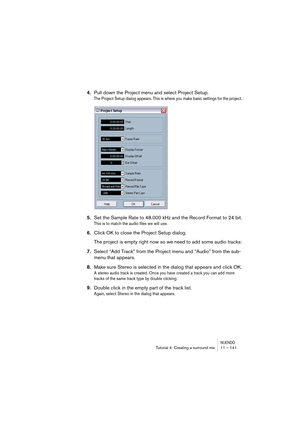 Page 141NUENDOTutorial 4: Creating a surround mix 11 – 141
4.Pull down the Project menu and select Project Setup.
The Project Setup dialog appears. This is where you make basic settings for the project.
5.Set the Sample Rate to 48.000 kHz and the Record Format to 24 bit.
This is to match the audio files we will use.
6.Click OK to close the Project Setup dialog.
The project is empty right now so we need to add some audio tracks:
7.Select “Add Track” from the Project menu and “Audio” from the sub-
menu that...