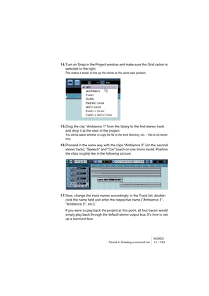 Page 143NUENDOTutorial 4: Creating a surround mix 11 – 143
14.Turn on Snap in the Project window and make sure the Grid option is 
selected to the right.
This makes it easier to line up the events at the same start position.
15.Drag the clip “Ambience 1” from the library to the first stereo track 
and drop it at the start of the project.
You will be asked whether to copy the file to the work directory, etc. – this is not neces-
sary.
16.Proceed in the same way with the clips “Ambience 2” (on the second 
stereo...