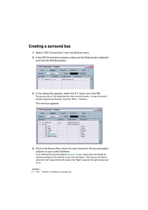 Page 144NUENDO11 – 144 Tutorial 4: Creating a surround mix
Creating a surround bus
1.Select “VST Connections” from the Devices menu.
2.In the VST Connections window, make sure the Outputs tab is selected 
and click the Add Bus button.
3.In the dialog that appears, select the 5.1 option and click OK.
The pop-up menu in the dialog lists the most common formats – to see all surround 
formats supported by Nuendo, check the “More...” submenu.
The new bus appears.
4.Click in the Device Port column for each channel in...