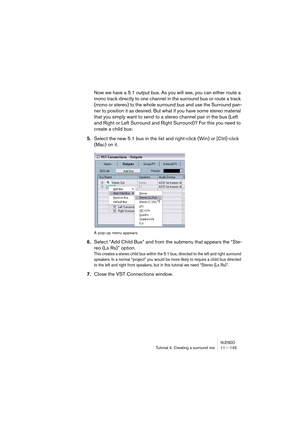 Page 145NUENDOTutorial 4: Creating a surround mix 11 – 145
Now we have a 5.1 output bus. As you will see, you can either route a 
mono track directly to one channel in the surround bus or route a track 
(mono or stereo) to the whole surround bus and use the Surround pan-
ner to position it as desired. But what if you have some stereo material 
that you simply want to send to a stereo channel pair in the bus (Left 
and Right or Left Surround and Right Surround)? For this you need to 
create a child bus:
5.Select...