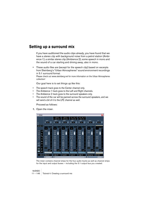 Page 146NUENDO11 – 146 Tutorial 4: Creating a surround mix
Setting up a surround mix
If you have auditioned the audio clips already, you have found that we 
have a stereo clip with background noise from a petrol station (Ambi-
ence 1), a similar stereo clip (Ambience 2), some speech in mono and 
the sound of a car starting and driving away, also in mono. 
•These audio files are (except for the speech clip) based on excerpts 
from Steinberg’s “Urban Atmospheres” sound environment recordings 
in 5.1 surround...