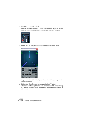 Page 148NUENDO11 – 148 Tutorial 4: Creating a surround mix
3.Select the 5.1 bus (“5.1 Out”).
This routes the track to the whole 5.1 bus, for surround panning. As you can see, the 
regular pan control on the channel strip is replaced by a square grid with a dot.
4.Double click on the grid to bring up the surround panner panel.
The grey ball in the middle of the display indicates the position of the signal in the 
surround sound image.
5.Click on the “Mo./St.” pop-up menu and select “Y-Mirror”.
In this mode, the...