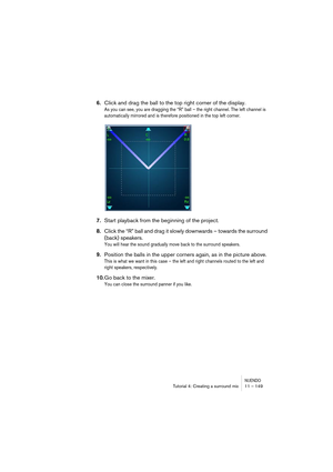 Page 149NUENDOTutorial 4: Creating a surround mix 11 – 149
6.Click and drag the ball to the top right corner of the display.
As you can see, you are dragging the “R” ball – the right channel. The left channel is 
automatically mirrored and is therefore positioned in the top left corner.
7.Start playback from the beginning of the project.
8.Click the “R” ball and drag it slowly downwards – towards the surround 
(back) speakers.
You will hear the sound gradually move back to the surround speakers.
9.Position the...