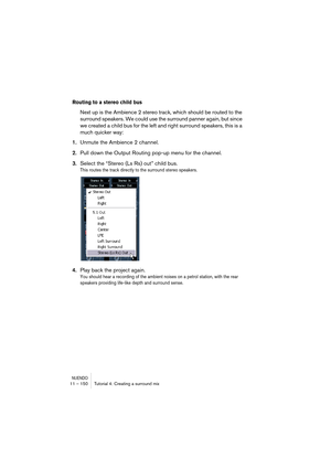 Page 150NUENDO11 – 150 Tutorial 4: Creating a surround mix
Routing to a stereo child bus
Next up is the Ambience 2 stereo track, which should be routed to the 
surround speakers. We could use the surround panner again, but since 
we created a child bus for the left and right surround speakers, this is a 
much quicker way:
1.Unmute the Ambience 2 channel.
2.Pull down the Output Routing pop-up menu for the channel.
3.Select the “Stereo (Ls Rs) out” child bus.
This routes the track directly to the surround stereo...