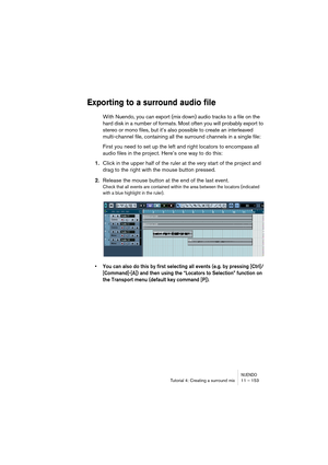 Page 153NUENDOTutorial 4: Creating a surround mix 11 – 153
Exporting to a surround audio file
With Nuendo, you can export (mix down) audio tracks to a file on the 
hard disk in a number of formats. Most often you will probably export to 
stereo or mono files, but it’s also possible to create an interleaved 
multi-channel file, containing all the surround channels in a single file:
First you need to set up the left and right locators to encompass all 
audio files in the project. Here’s one way to do this:
1.Click...