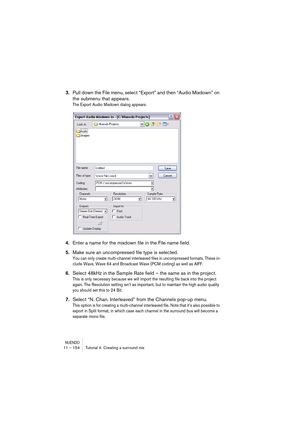 Page 154NUENDO11 – 154 Tutorial 4: Creating a surround mix
3.Pull down the File menu, select “Export” and then “Audio Mixdown” on 
the submenu that appears.
The Export Audio Mixdown dialog appears.
4.Enter a name for the mixdown file in the File name field.
5.Make sure an uncompressed file type is selected.
You can only create multi-channel interleaved files in uncompressed formats. These in-
clude Wave, Wave 64 and Broadcast Wave (PCM coding) as well as AIFF.
6.Select 48kHz in the Sample Rate field – the same...