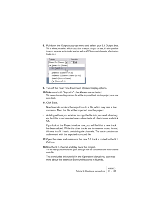 Page 155NUENDOTutorial 4: Creating a surround mix 11 – 155
8.Pull down the Outputs pop-up menu and select your 5.1 Output bus.
This is where you select which output bus to export. As you can see, it’s also possible 
to export separate audio tracks here (as well as VST Instrument channels, effect return 
tracks etc.).
9.Turn off the Real-Time Export and Update Display options.
10.Make sure both “Import to” checkboxes are activated.
This means the resulting mixdown file will be imported back into the project, on a...