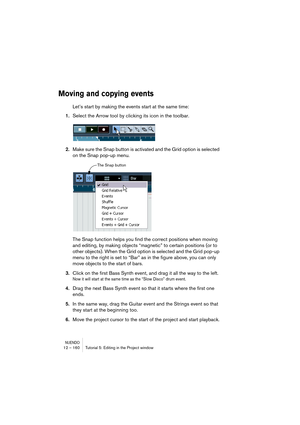 Page 160NUENDO12 – 160 Tutorial 5: Editing in the Project window
Moving and copying events
Let’s start by making the events start at the same time:
1.Select the Arrow tool by clicking its icon in the toolbar.
2.Make sure the Snap button is activated and the Grid option is selected 
on the Snap pop-up menu.
The Snap function helps you find the correct positions when moving 
and editing, by making objects “magnetic” to certain positions (or to 
other objects). When the Grid option is selected and the Grid pop-up...