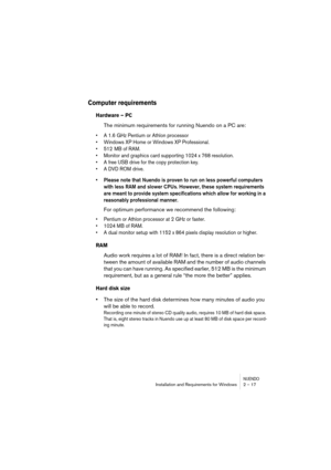 Page 17 
NUENDO
 
Installation and Requirements for Windows 2 – 17 
Computer requirements
 
Hardware – PC
 
The minimum requirements for running Nuendo on a PC are: 
•A 1.6 GHz Pentium or Athlon processor
•Windows XP Home or Windows XP Professional.
•512  MB of RAM.
•Monitor and graphics card supporting 1024 x 768 resolution.
•A free USB drive for the copy protection key.
•A DVD ROM drive.
 
•Please note that Nuendo is proven to run on less powerful computers 
with less RAM and slower CPUs. However, these...