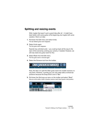 Page 163NUENDOTutorial 5: Editing in the Project window 12 – 163
Splitting and resizing events
Well, maybe that wasn’t such a good idea after all – it might have 
been better with some guitar at the beginning, but maybe with some 
variation. Here’s an idea:
1.Pull down the Edit menu and select Undo.
The last deleted guitar event reappears.
2.Select Undo again.
The first guitar event reappears. 
Nuendo has unlimited undo – you could go back all the way to the 
start of this tutorial by undoing your actions, if...