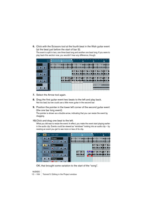 Page 164NUENDO12 – 164 Tutorial 5: Editing in the Project window
6.Click with the Scissors tool at the fourth beat in the Wah guitar event 
(at the beat just before the start of bar 3).
The event is split in two; one three beat long and another one beat long. If you were to 
play back this section now, you wouldn’t hear any difference, though.
7.Select the Arrow tool again.
8.Drag the first guitar event two beats to the left and play back.
Not too bad, but we could use a little more guitar in the second bar:...