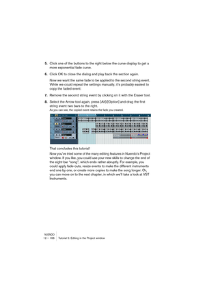 Page 166NUENDO12 – 166 Tutorial 5: Editing in the Project window
5.Click one of the buttons to the right below the curve display to get a 
more exponential fade curve.
6.Click OK to close the dialog and play back the section again.
Now we want the same fade to be applied to the second string event. 
While we could repeat the settings manually, it’s probably easiest to 
copy the faded event:
7.Remove the second string event by clicking on it with the Eraser tool.
8.Select the Arrow tool again, press...