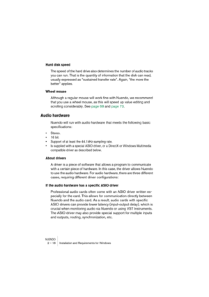 Page 18 
NUENDO
 
2 – 18 Installation and Requirements for Windows 
Hard disk speed
 
The speed of the hard drive also determines the number of audio tracks 
you can run. That is the quantity of information that the disk can read, 
usually expressed as “sustained transfer rate”. Again, “the more the 
better” applies. 
Wheel mouse
 
Although a regular mouse will work fine with Nuendo, we recommend 
that you use a wheel mouse, as this will speed up value editing and 
scrolling considerably. See page 68 and page...