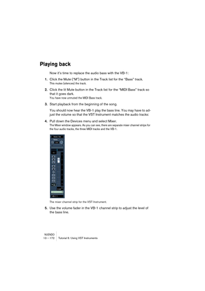 Page 172NUENDO13 – 172 Tutorial 6: Using VST Instruments
Playing back
Now it’s time to replace the audio bass with the VB-1:
1.Click the Mute (“M”) button in the Track list for the “Bass” track.
This mutes (silences) the track.
2.Click the lit Mute button in the Track list for the “MIDI Bass” track so 
that it goes dark.
You have now unmuted the MIDI Bass track.
3.Start playback from the beginning of the song.
You should now hear the VB-1 play the bass line. You may have to ad-
just the volume so that the VST...