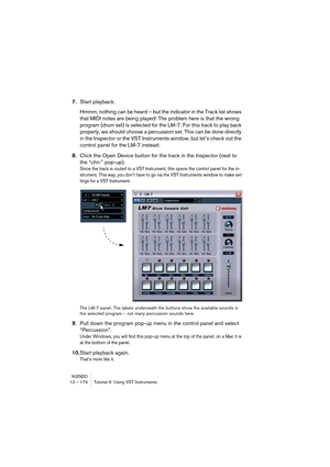 Page 174NUENDO13 – 174 Tutorial 6: Using VST Instruments
7.Start playback.
Hmmm, nothing can be heard – but the indicator in the Track list shows 
that MIDI notes are being played! The problem here is that the wrong 
program (drum set) is selected for the LM-7. For this track to play back 
properly, we should choose a percussion set. This can be done directly 
in the Inspector or the VST Instruments window, but let’s check out the 
control panel for the LM-7 instead:
8.Click the Open Device button for the track...