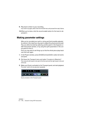 Page 178NUENDO13 – 178 Tutorial 6: Using VST Instruments
9.Play back to listen to your recording.
If you want to try again, select Undo from the Edit menu and proceed from step 3 above.
10.When you’re done, click the record enable button for the track to de-
activate it.
Making parameter settings
After you’ve recorded your synth or string part (and possibly adjusted 
its volume in the mixer) you may want to adjust the actual sound as well. 
This can either be done by selecting another patch in the Inspector or...