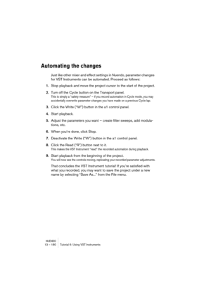 Page 180NUENDO13 – 180 Tutorial 6: Using VST Instruments
Automating the changes
Just like other mixer and effect settings in Nuendo, parameter changes 
for VST Instruments can be automated. Proceed as follows:
1.Stop playback and move the project cursor to the start of the project.
2.Turn off the Cycle button on the Transport panel.
This is simply a “safety measure” – if you record automation in Cycle mode, you may 
accidentally overwrite parameter changes you have made on a previous Cycle lap.
3.Click the Write...