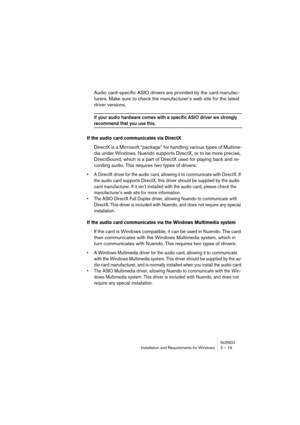 Page 19 
NUENDO
 
Installation and Requirements for Windows 2 – 19 
Audio card-specific ASIO drivers are provided by the card manufac-
turers. Make sure to check the manufacturer’s web site for the latest 
driver versions. 
If your audio hardware comes with a specific ASIO driver we strongly 
 
recommend that you use this.
 
If the audio card communicates via DirectX
 
DirectX is a Microsoft “package” for handling various types of Multime-
dia under Windows. Nuendo supports DirectX, or to be more precise,...