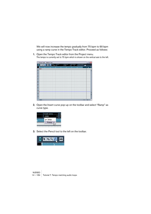 Page 184NUENDO14 – 184 Tutorial 7: Tempo matching audio loops
We will now increase the tempo gradually from 75 bpm to 90 bpm 
using a ramp curve in the Tempo Track editor. Proceed as follows:
1.Open the Tempo Track editor from the Project menu.
The tempo is currently set to 75 bpm which is shown on the vertical axis to the left.
2.Open the Insert curve pop-up on the toolbar and select “Ramp” as 
curve type.
3.Select the Pencil tool to the left on the toolbar.    