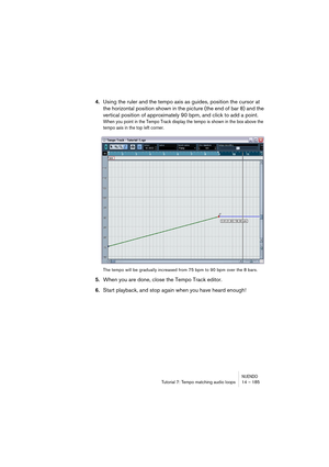 Page 185NUENDOTutorial 7: Tempo matching audio loops 14 – 185
4.Using the ruler and the tempo axis as guides, position the cursor at 
the horizontal position shown in the picture (the end of bar 8) and the 
vertical position of approximately 90 bpm, and click to add a point.
When you point in the Tempo Track display the tempo is shown in the box above the 
tempo axis in the top left corner.
The tempo will be gradually increased from 75 bpm to 90 bpm over the 8 bars.
5.When you are done, close the Tempo Track...