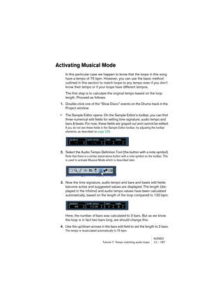 Page 187NUENDOTutorial 7: Tempo matching audio loops 14 – 187
Activating Musical Mode
In this particular case we happen to know that the loops in this song 
have a tempo of 75 bpm. However, you can use the basic method 
outlined in this section to match loops to any tempo even if you don’t 
know their tempo or if your loops have different tempos. 
The first step is to calculate the original tempo based on the loop 
length. Proceed as follows:
1.Double-click one of the “Slow Disco” events on the Drums track in...