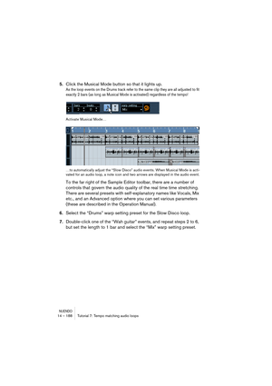 Page 188NUENDO14 – 188 Tutorial 7: Tempo matching audio loops
5.Click the Musical Mode button so that it lights up.
As the loop events on the Drums track refer to the same clip they are all adjusted to fit 
exactly 2 bars (as long as Musical Mode is activated) regardless of the tempo! 
Activate Musical Mode…
…to automatically adjust the “Slow Disco” audio events. When Musical Mode is acti-
vated for an audio loop, a note icon and two arrows are displayed in the audio event.
To the far right of the Sample Editor...