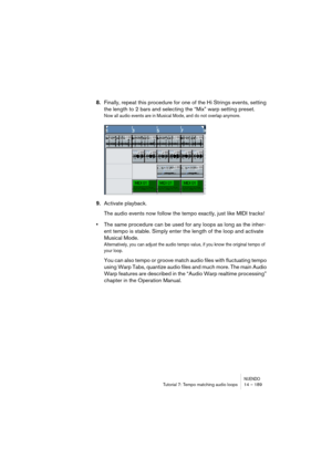 Page 189NUENDOTutorial 7: Tempo matching audio loops 14 – 189
8.Finally, repeat this procedure for one of the Hi Strings events, setting 
the length to 2 bars and selecting the “Mix” warp setting preset.
Now all audio events are in Musical Mode, and do not overlap anymore.
9.Activate playback.
The audio events now follow the tempo exactly, just like MIDI tracks! 
•The same procedure can be used for any loops as long as the inher-
ent tempo is stable. Simply enter the length of the loop and activate 
Musical...