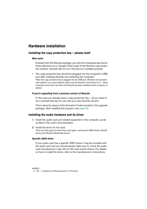 Page 20 
NUENDO
 
2 – 20 Installation and Requirements for Windows 
Hardware installation
 
Installing the copy protection key – please read!
 
New users
Included with the Nuendo package, you will find a hardware key (some-
times referred to as a “dongle”) that is part of the Nuendo copy protec-
tion scheme. Nuendo will not run if this key isn’t installed properly.
•The copy protection key should be plugged into the computer’s USB 
port after installing Nuendo and restarting the computer!
When the copy...