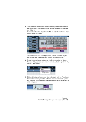 Page 195NUENDOTutorial 8: Arranging with the play order function 15 – 195
3.Using the same method, first draw a one bar part between the start 
and end of bar 1, then a second one bar part between the start and 
end of bar 7.
You should now have three play order parts: A, B and C. On the time line, B is placed 
first, A is second and C is last.
Up until now, we have added play order parts of exact bar lengths. 
We will now add three new parts that are shorter than a bar:
4.On the Project window toolbar, set the...