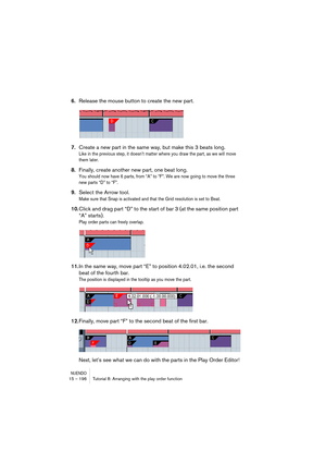 Page 196NUENDO15 – 196 Tutorial 8: Arranging with the play order function
6.Release the mouse button to create the new part.
7.Create a new part in the same way, but make this 3 beats long.
Like in the previous step, it doesn’t matter where you draw the part, as we will move 
them later.
8.Finally, create another new part, one beat long.
You should now have 6 parts, from “A” to “F”. We are now going to move the three 
new parts “D” to “F”.
9.Select the Arrow tool.
Make sure that Snap is activated and that the...