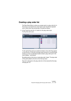 Page 197NUENDOTutorial 8: Arranging with the play order function 15 – 197
Creating a play order list
The Play Order Editor is where you assign parts to a play order list. In 
this list you can decide how many times a part should be repeated 
and in what order they should play. Proceed as follows:
1.In the Track list click the “e” button for the play order track.
The Play Order editor opens.
To the right all the parts we created are listed, in the order they appear 
on the time line. To the left is the play order...