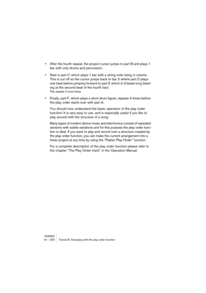 Page 200NUENDO15 – 200 Tutorial 8: Arranging with the play order function
•After the fourth repeat, the project cursor jumps to part B and plays 1 
bar with only drums and percussion. 
•Next is part C which plays 1 bar with a string note rising in volume. 
This is cut off as the cursor jumps back to bar 3 where part D plays 
one beat before jumping forward to part E which is 3 beats long (start-
ing at the second beat of the fourth bar).
This repeats 2 more times.
•Finally, part F, which plays a short drum...