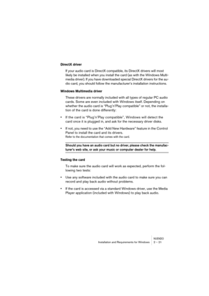 Page 21NUENDOInstallation and Requirements for Windows 2 – 21
DirectX driver
If your audio card is DirectX compatible, its DirectX drivers will most 
likely be installed when you install the card (as with the Windows Multi-
media driver). If you have downloaded special DirectX drivers for the au-
dio card, you should follow the manufacturer’s installation instructions.
Windows Multimedia driver
These drivers are normally included with all types of regular PC audio 
cards. Some are even included with Windows...