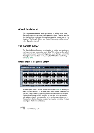 Page 202NUENDO16 – 202 Tutorial 9: Editing audio
About this tutorial
This chapter describes the basic procedures for editing audio in the 
Sample Editor and how to use the Process functions. For a full descrip-
tion of all settings, options and operations available, please refer to the 
chapters “The Sample Editor” and “Audio Processing and Functions” 
in the Operation Manual.
The Sample Editor
The Sample Editor allows you to edit audio, by cutting and pasting, re-
moving, drawing or processing audio data. This...