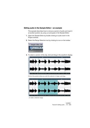 Page 203NUENDOTutorial 9: Editing audio 16 – 203
Editing audio in the Sample Editor – an example
This example describes how to remove a section of audio and insert it 
at another position, by using cut and paste in the Sample Editor:
1.Open the Sample Editor by double clicking an audio event in the 
Project window.
2.Select the Range Selection tool by clicking its icon on the toolbar.
3.To select a section of the clip, click and drag in the waveform display.
Click at the position where you wish the selection to...