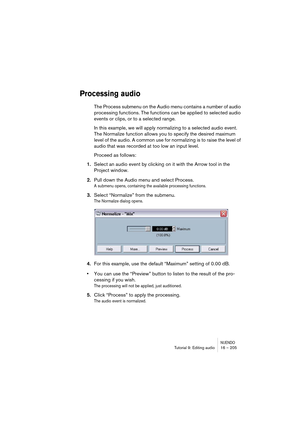 Page 205NUENDOTutorial 9: Editing audio 16 – 205
Processing audio
The Process submenu on the Audio menu contains a number of audio 
processing functions. The functions can be applied to selected audio 
events or clips, or to a selected range. 
In this example, we will apply normalizing to a selected audio event. 
The Normalize function allows you to specify the desired maximum 
level of the audio. A common use for normalizing is to raise the level of 
audio that was recorded at too low an input level.
Proceed as...