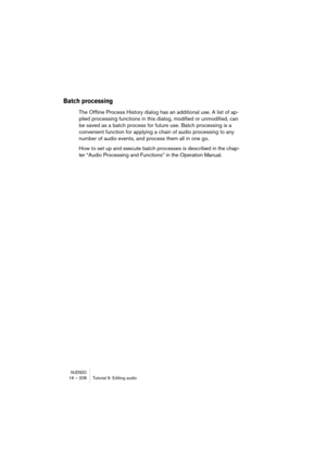 Page 208NUENDO16 – 208 Tutorial 9: Editing audio
Batch processing
The Offline Process History dialog has an additional use. A list of ap-
plied processing functions in this dialog, modified or unmodified, can 
be saved as a batch process for future use. Batch processing is a 
convenient function for applying a chain of audio processing to any 
number of audio events, and process them all in one go.
How to set up and execute batch processes is described in the chap-
ter “Audio Processing and Functions” in the...