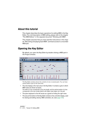 Page 210NUENDO17 – 210 Tutorial 10: Editing MIDI
About this tutorial
This chapter describes the basic operations for editing MIDI in the Key 
Editor. For a full description of MIDI editing, please refer to the chapter 
“The MIDI Editors” in the separate document “Working with MIDI”.
This chapter assumes that you have read the instructions in the chap-
ter “Recording and playing back MIDI”, and have access to a recorded 
MIDI part.
Opening the Key Editor
By default, you open the Key Editor by double clicking a...