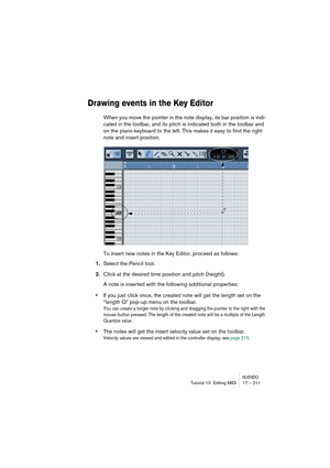 Page 211NUENDOTutorial 10: Editing MIDI 17 – 211
Drawing events in the Key Editor
When you move the pointer in the note display, its bar position is indi-
cated in the toolbar, and its pitch is indicated both in the toolbar and 
on the piano keyboard to the left. This makes it easy to find the right 
note and insert position.
To insert new notes in the Key Editor, proceed as follows:
1.Select the Pencil tool.
2.Click at the desired time position and pitch (height).
A note is inserted with the following...