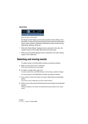 Page 212NUENDO17 – 212 Tutorial 10: Editing MIDI
About Snap
Snap activated on the toolbar.
The Snap function helps you find exact positions when editing in the 
Key Editor. It does this by restricting horizontal movement and position-
ing to certain positions. Operations affected by snap include moving, 
duplicating, drawing, sizing, etc.
•When the “Bars+Beats” display format is selected in the ruler, the 
quantize value on the toolbar determines the snap value.
•When any time-based display format is selected in...