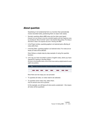 Page 213NUENDOTutorial 10: Editing MIDI 17 – 213
About quantize
Quantizing in its fundamental form is a function that automatically 
moves recorded notes, positioning them on exact note values.
•Normally, quantizing affects MIDI notes only (not other event types).
However, you can choose to move the controllers together with their respective notes 
by activating the “Move Controller” option in the Quantize Setup dialog. This dialog is 
described in detail in the separate document “Working with MIDI”.
•In the...