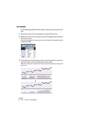 Page 216NUENDO17 – 216 Tutorial 10: Editing MIDI
An example
In the following example we will create a velocity ramp using the Line 
tool:
1.Add some notes in the note display by using the Pencil tool.
2.Select the Line tool from the pop-up menu that appears by clicking on 
the Line tool icon.
The other tools available on this pop-up menu are described in the separate document 
“Working with MIDI”.
3.Click where you want the ramp to start, move the pointer to where you 
want the ramp to end and release the mouse...