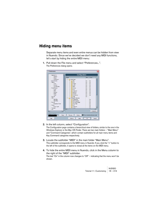 Page 219NUENDOTutorial 11: Customizing 18 – 219
Hiding menu items
Separate menu items and even entire menus can be hidden from view 
in Nuendo. Since we’ve decided we don’t need any MIDI functions, 
let’s start by hiding the entire MIDI menu:
1.Pull down the File menu and select “Preferences...”.
The Preferences dialog opens.
2.In the left column, select “Configuration”.
The Configuration page contains a hierarchical view of folders, similar to the one in the 
Windows Explorer or the Mac OS Finder. There are two...