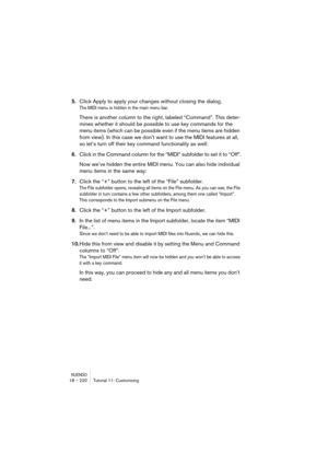 Page 220NUENDO18 – 220 Tutorial 11: Customizing
5.Click Apply to apply your changes without closing the dialog.
The MIDI menu is hidden in the main menu bar.
There is another column to the right, labeled “Command”. This deter-
mines whether it should be possible to use key commands for the 
menu items (which can be possible even if the menu items are hidden 
from view). In this case we don’t want to use the MIDI features at all, 
so let’s turn off their key command functionality as well:
6.Click in the Command...