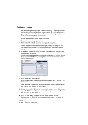 Page 226NUENDO18 – 226 Tutorial 11: Customizing
Setting up a macro
We will also try setting up a key commands macro. A macro is a stored 
combination of several functions or commands. By invoking the macro 
you can perform these functions and commands in one go, rather than 
manually performing them one at a time.
In this example, we’ll create a macro that will: 
•Select all events in the project window
•Position the left and right locator to encompass the selection. 
This is done by combining the commands...