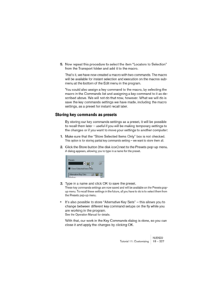 Page 227NUENDOTutorial 11: Customizing 18 – 227
5.Now repeat this procedure to select the item “Locators to Selection” 
from the Transport folder and add it to the macro.
That’s it, we have now created a macro with two commands. The macro 
will be available for instant selection and execution on the macros sub-
menu at the bottom of the Edit menu in the program.
You could also assign a key command to the macro, by selecting the 
macro in the Commands list and assigning a key command to it as de-
scribed above....